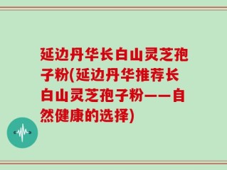 延边丹华长白山灵芝孢子粉(延边丹华推荐长白山灵芝孢子粉——自然健康的选择)