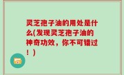 灵芝孢子油的用处是什么(发现灵芝孢子油的神奇功效，你不可错过！)