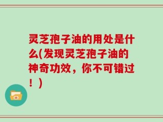 灵芝孢子油的用处是什么(发现灵芝孢子油的神奇功效，你不可错过！)