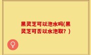 黑灵芝可以泡水吗(黑灵芝可否以水泡取？)