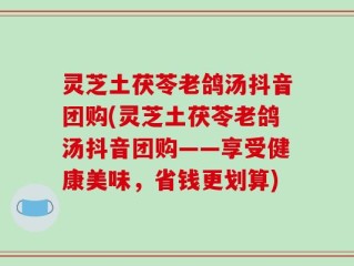灵芝土茯苓老鸽汤抖音团购(灵芝土茯苓老鸽汤抖音团购——享受健康美味，省钱更划算)