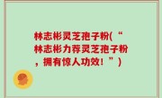 林志彬灵芝孢子粉(“林志彬力荐灵芝孢子粉，拥有惊人功效！”)