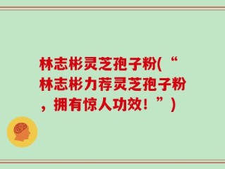 林志彬灵芝孢子粉(“林志彬力荐灵芝孢子粉，拥有惊人功效！”)