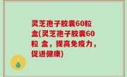 灵芝孢子胶囊60粒 盒(灵芝孢子胶囊60粒 盒，提高免疫力，促进健康)