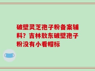 破壁灵芝孢子粉备案辅料？吉林敖东破壁孢子粉没有小看帽标