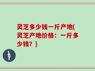 灵芝多少钱一斤产地(灵芝产地价格：一斤多少钱？)