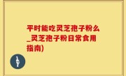 平时能吃灵芝孢子粉么_灵芝孢子粉日常食用指南)