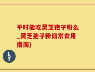 平时能吃灵芝孢子粉么_灵芝孢子粉日常食用指南)