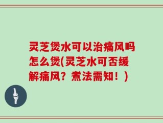 灵芝煲水可以治痛风吗怎么煲(灵芝水可否缓解痛风？煮法需知！)