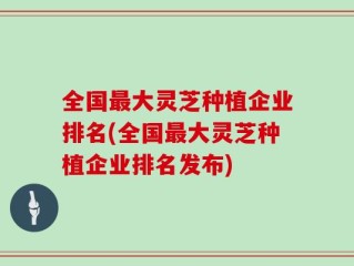 全国最大灵芝种植企业排名(全国最大灵芝种植企业排名发布)