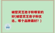 破壁灵芝孢子粉哪家的好(破壁灵芝孢子粉优选，哪个品牌最好？)