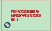 何首乌灵芝泡酒配方(如何制作何首乌灵芝泡酒？)