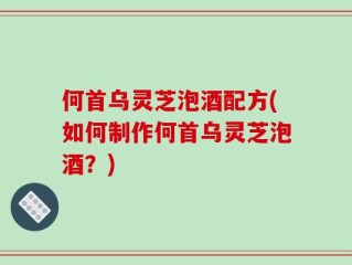 何首乌灵芝泡酒配方(如何制作何首乌灵芝泡酒？)