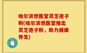 哈尔滨世医堂灵芝孢子粉(哈尔滨世医堂推出灵芝孢子粉，助力健康养生)