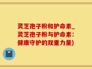 灵芝孢子粉和护命素_灵芝孢子粉与护命素：健康守护的双重力量)
