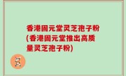 香港固元堂灵芝孢子粉(香港固元堂推出高质量灵芝孢子粉)