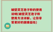 破壁灵芝孢子粉的使用说明(破壁灵芝孢子粉使用方法详解，让你享受更好的健康益处)