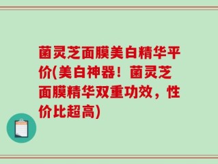 菌灵芝面膜美白精华平价(美白神器！菌灵芝面膜精华双重功效，性价比超高)