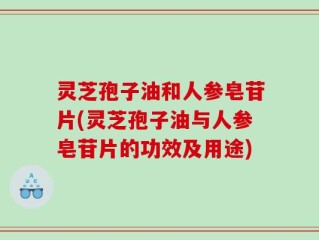 灵芝孢子油和人参皂苷片(灵芝孢子油与人参皂苷片的功效及用途)
