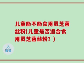 儿童能不能食用灵芝菌丝粉(儿童是否适合食用灵芝菌丝粉？)
