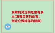 发霉的灵芝的危害有多大(发霉灵芝的危害：别让它毁掉你的健康)