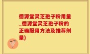德源堂灵芝孢子粉用量_德源堂灵芝孢子粉的正确服用方法及推荐剂量)