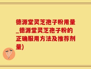 德源堂灵芝孢子粉用量_德源堂灵芝孢子粉的正确服用方法及推荐剂量)