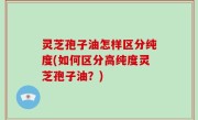 灵芝孢子油怎样区分纯度(如何区分高纯度灵芝孢子油？)