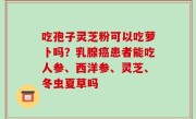 吃孢子灵芝粉可以吃萝卜吗？乳腺癌患者能吃人参、西洋参、灵芝、冬虫夏草吗