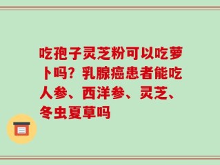 吃孢子灵芝粉可以吃萝卜吗？乳腺癌患者能吃人参、西洋参、灵芝、冬虫夏草吗