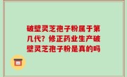 破壁灵芝孢子粉属于第几代？修正药业生产破壁灵芝孢子粉是真的吗