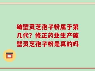 破壁灵芝孢子粉属于第几代？修正药业生产破壁灵芝孢子粉是真的吗