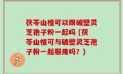 茯苓山楂可以跟破壁灵芝孢子粉一起吗 (茯苓山楂可与破壁灵芝孢子粉一起服用吗？)