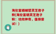 海伦富硒破壁灵芝孢子粉(海伦富硒灵芝孢子粉：功效神奇，值得尝试！)