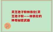 灵芝孢子粉林依伦(灵芝孢子粉——林依伦的神奇秘密武器