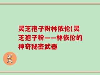 灵芝孢子粉林依伦(灵芝孢子粉——林依伦的神奇秘密武器