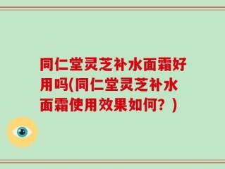 同仁堂灵芝补水面霜好用吗(同仁堂灵芝补水面霜使用效果如何？)