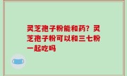 灵芝孢子粉能和药？灵芝孢子粉可以和三七粉一起吃吗