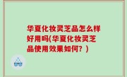 华夏化妆灵芝品怎么样好用吗(华夏化妆灵芝品使用效果如何？)