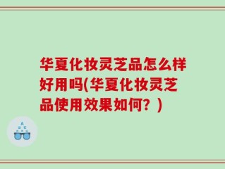 华夏化妆灵芝品怎么样好用吗(华夏化妆灵芝品使用效果如何？)
