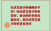 吃灵芝孢子粉睡眠好不好？听说灵芝孢子粉非常好，身边的好多朋友都在吃，想问问灵芝孢子粉究竟有多好