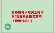 青春期可以吃灵芝孢子粉(青春期食用灵芝孢子粉可行吗？)