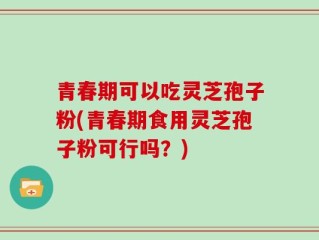 青春期可以吃灵芝孢子粉(青春期食用灵芝孢子粉可行吗？)