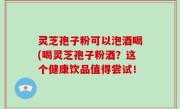 灵芝孢子粉可以泡酒喝(喝灵芝孢子粉酒？这个健康饮品值得尝试！