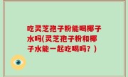 吃灵芝孢子粉能喝椰子水吗(灵芝孢子粉和椰子水能一起吃喝吗？)