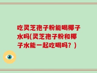 吃灵芝孢子粉能喝椰子水吗(灵芝孢子粉和椰子水能一起吃喝吗？)