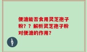 便溏能否食用灵芝孢子粉？？解析灵芝孢子粉对便溏的作用？