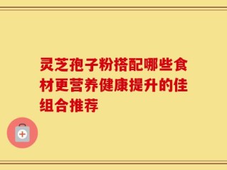 灵芝孢子粉搭配哪些食材更营养健康提升的佳组合推荐