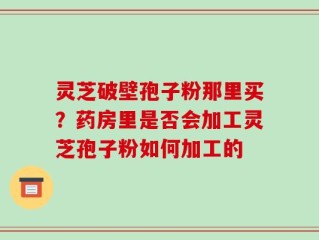 灵芝破壁孢子粉那里买？药房里是否会加工灵芝孢子粉如何加工的