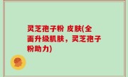 灵芝孢子粉 皮肤(全面升级肌肤，灵芝孢子粉助力)
